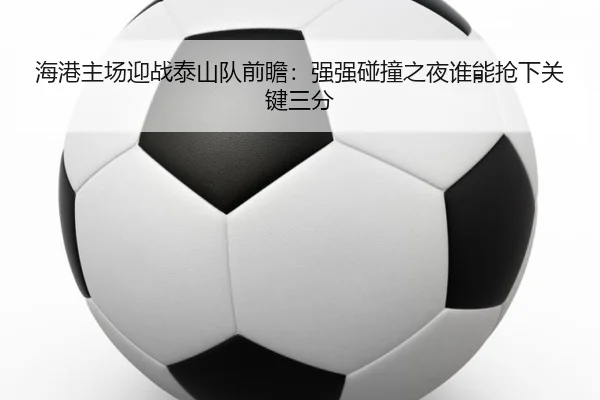 海港主场迎战泰山队前瞻：强强碰撞之夜谁能抢下关键三分 | kaiyun